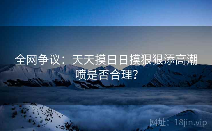 全网争议:天天摸日日摸狠狠添高潮喷是否合理? 第2张 全网争议:天天摸日日摸狠狠添高潮喷是否合理? 第2张