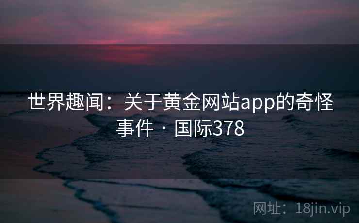 世界趣闻:关于黄金网站app的奇怪事件 · 国际378 第1张 世界趣闻:关于黄金网站app的奇怪事件 · 国际378 第1张