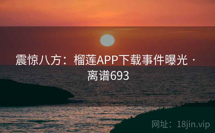 震惊八方:榴莲APP下载事件曝光 · 离谱693 第2张 震惊八方:榴莲APP下载事件曝光 · 离谱693 第2张