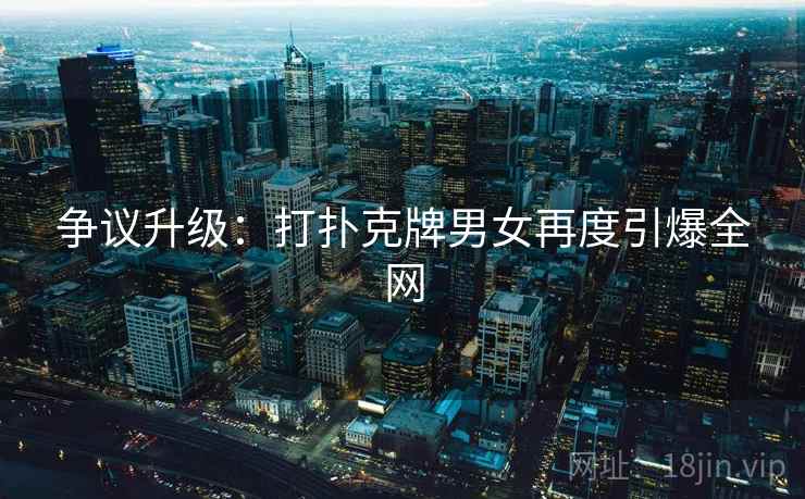 争议升级:打扑克牌男女再度引爆全网 第2张 争议升级:打扑克牌男女再度引爆全网 第2张