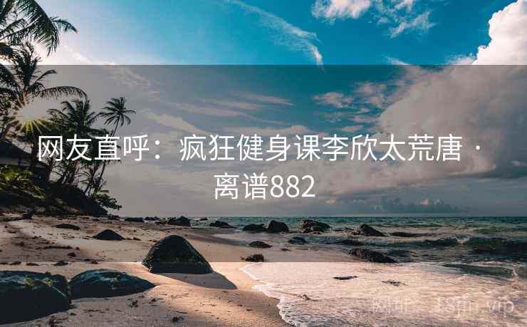 网友直呼：疯狂健身课李欣太荒唐 · 离谱882