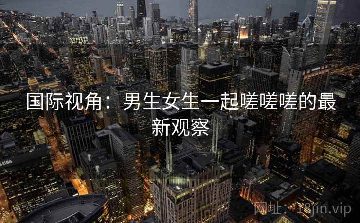 国际视角:男生女生一起嗟嗟嗟的最新观察 第2张 国际视角:男生女生一起嗟嗟嗟的最新观察 第2张