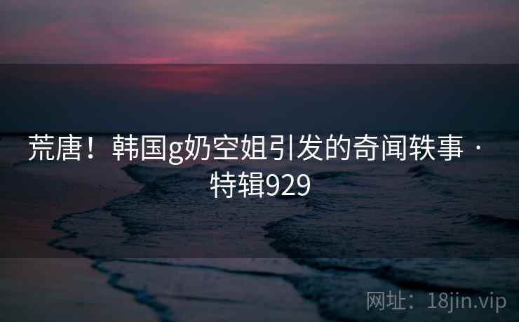 荒唐！韩国g奶空姐引发的奇闻轶事 · 特辑929