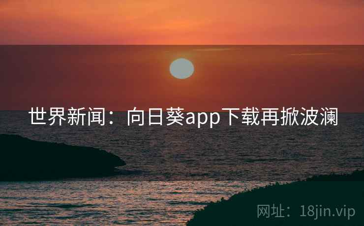 世界新闻：向日葵app下载再掀波澜