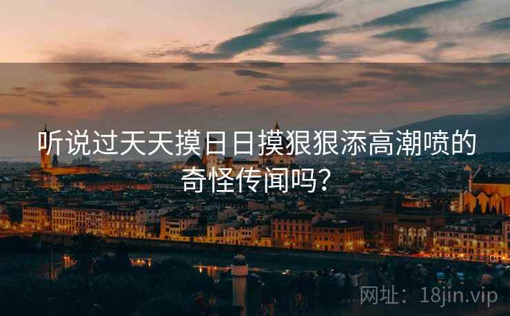 听说过天天摸日日摸狠狠添高潮喷的奇怪传闻吗？