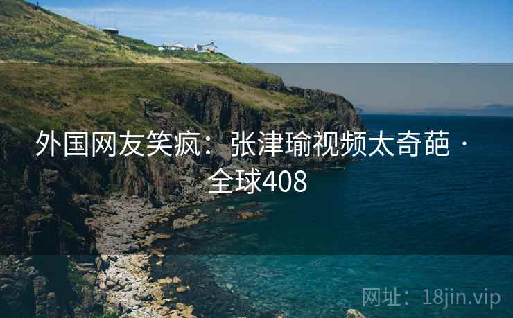 外国网友笑疯：张津瑜视频太奇葩 · 全球408  第2张