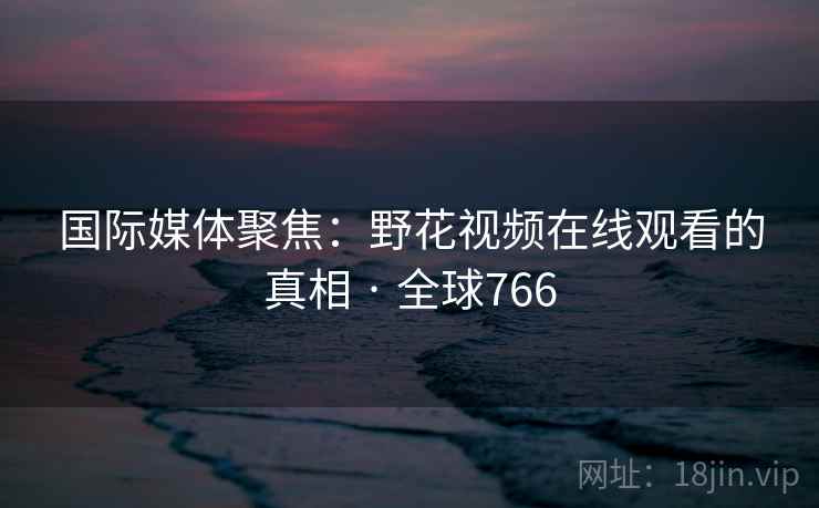 国际媒体聚焦：野花视频在线观看的真相 · 全球766