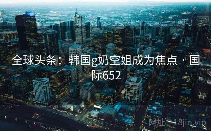 全球头条：韩国g奶空姐成为焦点 · 国际652  第1张