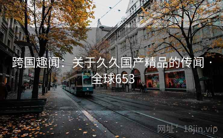 跨国趣闻：关于久久国产精品的传闻 · 全球653